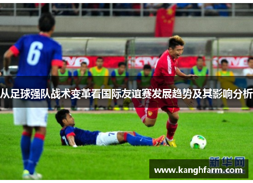 从足球强队战术变革看国际友谊赛发展趋势及其影响分析 从足球强队战术变革看国际友谊赛发展趋势及其影响分析