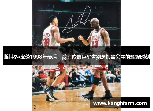 斯科蒂·皮蓬1998年最后一战:传奇巨星告别芝加哥公牛的辉煌时刻 斯科蒂·皮蓬1998年最后一战:传奇巨星告别芝加哥公牛的辉煌时刻