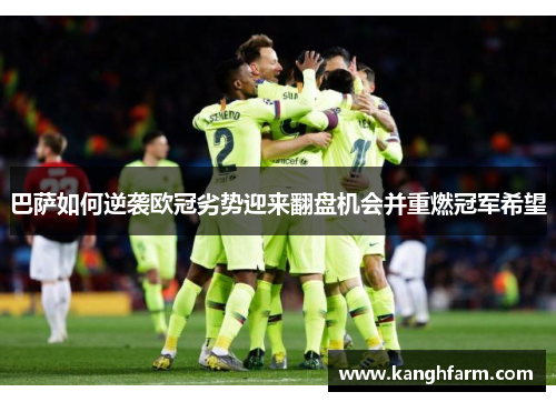 巴萨如何逆袭欧冠劣势迎来翻盘机会并重燃冠军希望 巴萨如何逆袭欧冠劣势迎来翻盘机会并重燃冠军希望