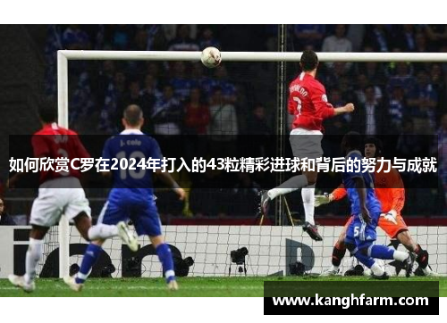 如何欣赏C罗在2024年打入的43粒精彩进球和背后的努力与成就 如何欣赏C罗在2024年打入的43粒精彩进球和背后的努力与成就