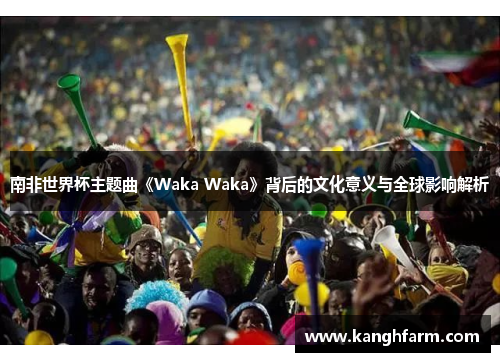 南非世界杯主题曲《Waka Waka》背后的文化意义与全球影响解析 南非世界杯主题曲《Waka Waka》背后的文化意义与全球影响解析