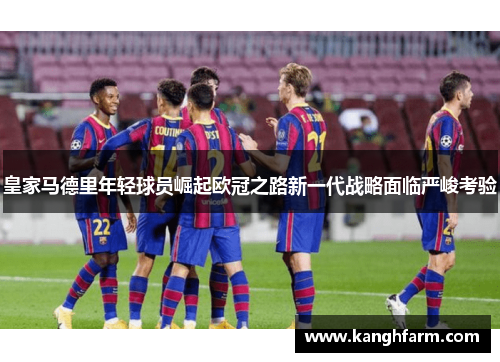 皇家马德里年轻球员崛起欧冠之路新一代战略面临严峻考验 皇家马德里年轻球员崛起欧冠之路新一代战略面临严峻考验