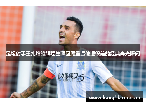 足坛射手王扎哈维辉煌生涯回顾重温他退役前的经典高光瞬间 足坛射手王扎哈维辉煌生涯回顾重温他退役前的经典高光瞬间